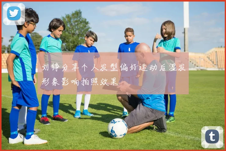刘铮分享个人发型偏好运动后湿发形象影响拍照效果