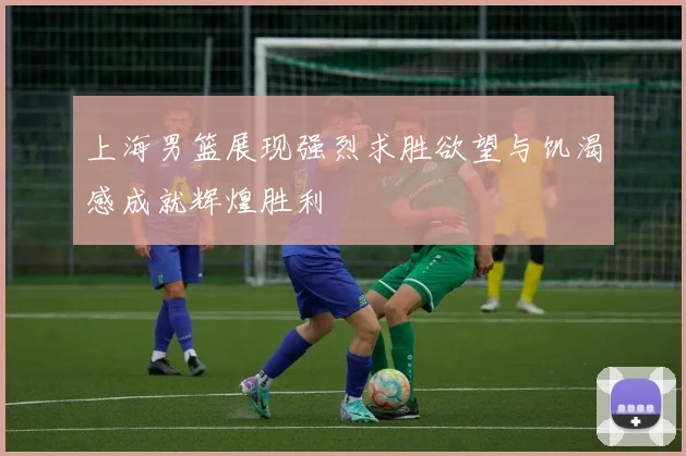 上海男篮展现强烈求胜欲望与饥渴感成就辉煌胜利