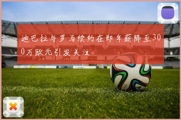 迪巴拉与罗马续约在即年薪降至300万欧元引发关注
