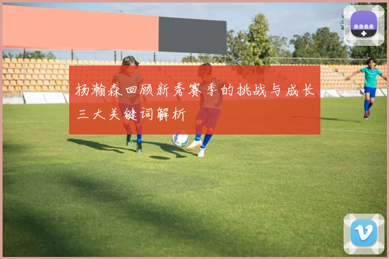 杨瀚森回顾新秀赛季的挑战与成长三大关键词解析
