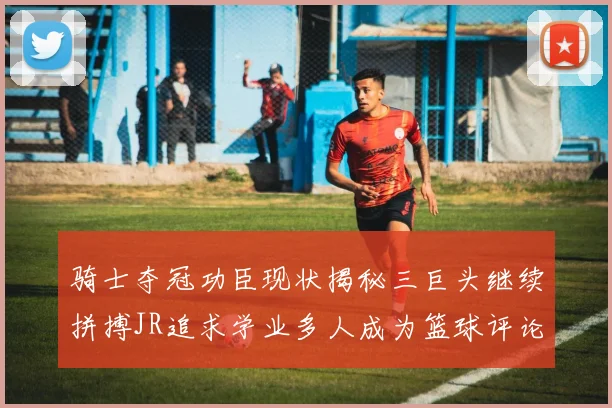 骑士夺冠功臣现状揭秘三巨头继续拼搏JR追求学业多人成为篮球评论员