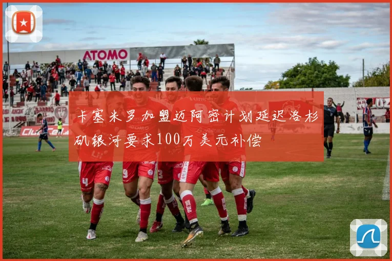 卡塞米罗加盟迈阿密计划延迟洛杉矶银河要求100万美元补偿
