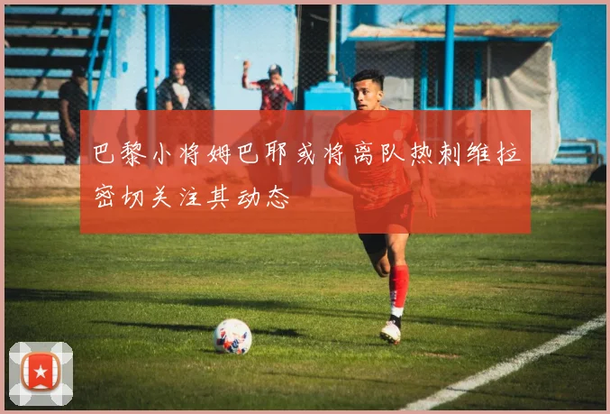 巴黎小将姆巴耶或将离队热刺维拉密切关注其动态