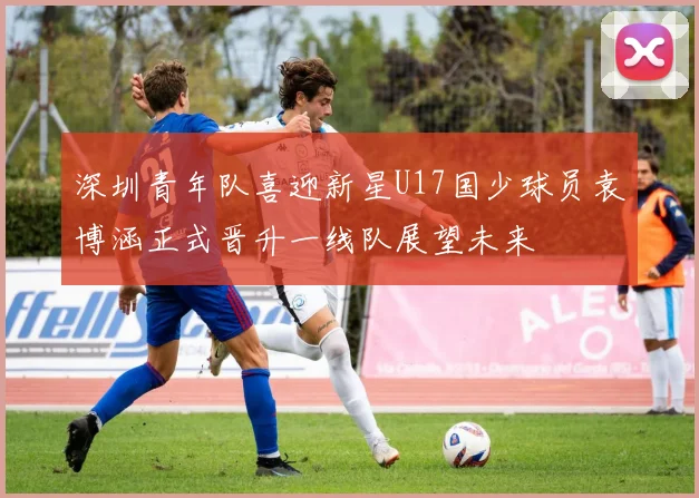 深圳青年队喜迎新星U17国少球员袁博涵正式晋升一线队展望未来