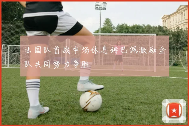 法国队首战中场休息姆巴佩激励全队共同努力争胜