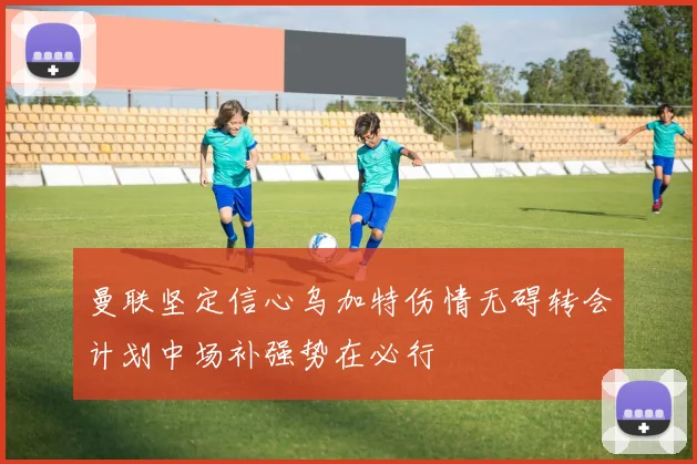 曼联坚定信心乌加特伤情无碍转会计划中场补强势在必行