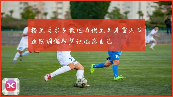 格里马尔多抵达马德里库库雷利亚幽默调侃希望他远离自己