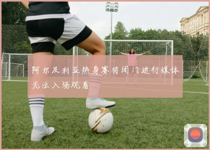 阿尔及利亚热身赛将闭门进行媒体无法入场观看