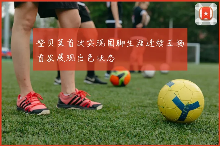 登贝莱首次实现国脚生涯连续五场首发展现出色状态
