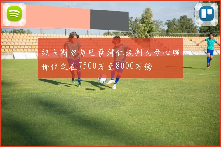 纽卡斯尔与巴萨拜仁谈判戈登心理价位定在7500万至8000万镑