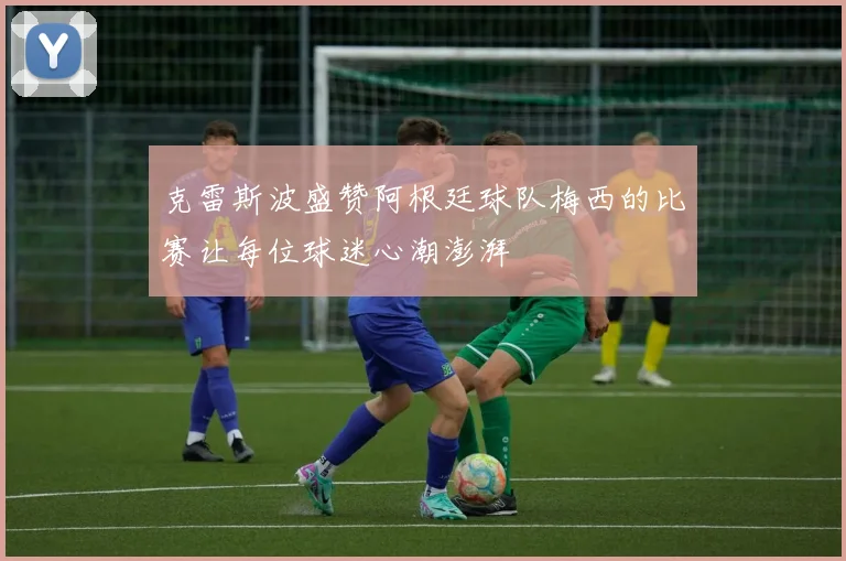 克雷斯波盛赞阿根廷球队梅西的比赛让每位球迷心潮澎湃